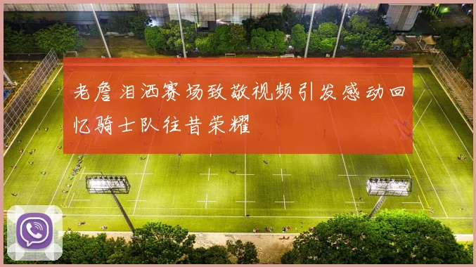 老詹泪洒赛场致敬视频引发感动回忆骑士队往昔荣耀