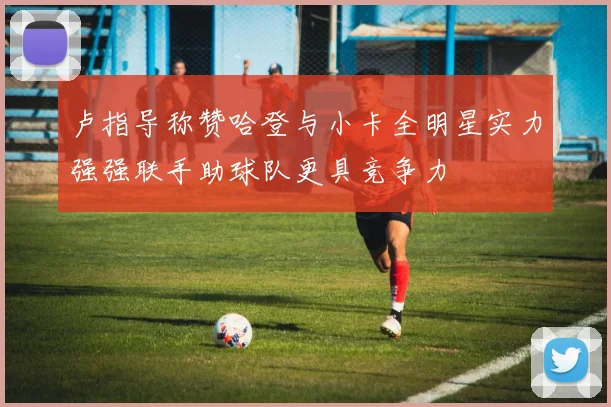 卢指导称赞哈登与小卡全明星实力强强联手助球队更具竞争力