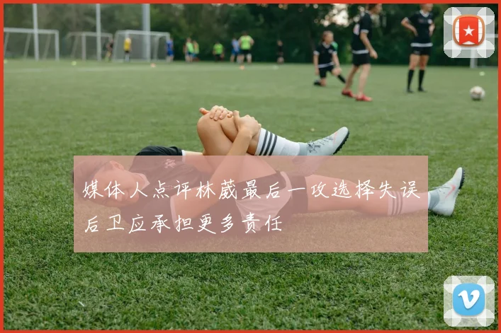 媒体人点评林葳最后一攻选择失误后卫应承担更多责任